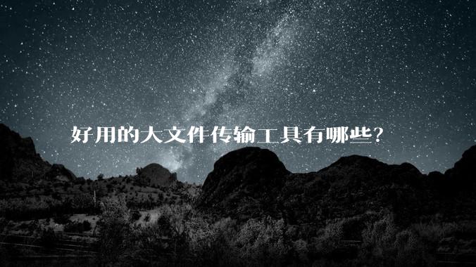 好用的大文件传输工具有哪些？